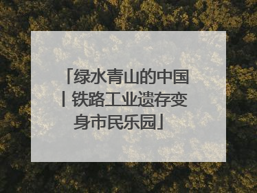 绿水青山的中国丨铁路工业遗存变身市民乐园