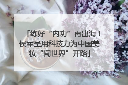 练好“内功”再出海！侯军呈用科技力为中国美妆“闯世界”开路