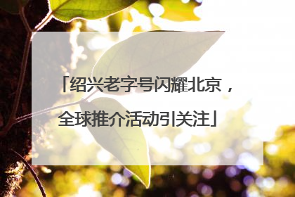 绍兴老字号闪耀北京，全球推介活动引关注
