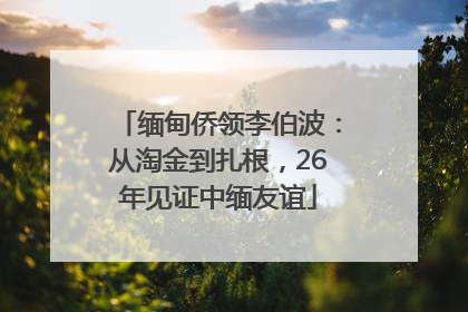 缅甸侨领李伯波：从淘金到扎根，26年见证中缅友谊