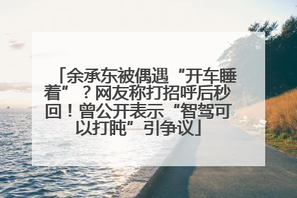 余承东被偶遇“开车睡着”？网友称打招呼后秒回！曾公开表示“智驾可以打盹”引争议
