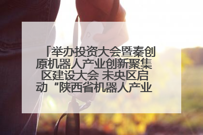 举办投资大会暨秦创原机器人产业创新聚集区建设大会 未央区启动“陕西省机器人产业聚集区”建设