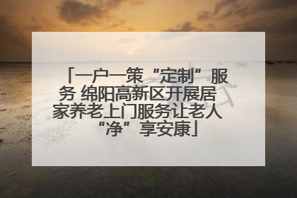 一户一策“定制”服务 绵阳高新区开展居家养老上门服务让老人“净”享安康