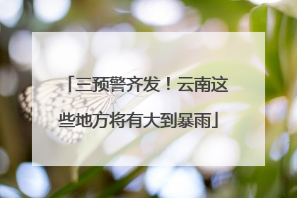 三预警齐发！云南这些地方将有大到暴雨