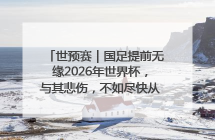 世预赛｜国足提前无缘2026年世界杯，与其悲伤，不如尽快从选帅开始重建