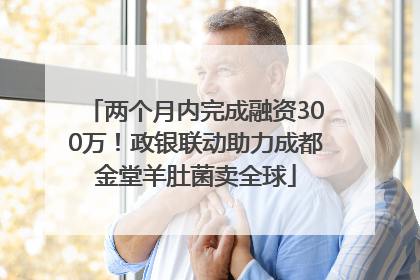两个月内完成融资300万！政银联动助力成都金堂羊肚菌卖全球