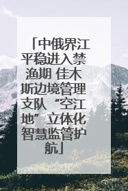 中俄界江平稳进入禁渔期 佳木斯边境管理支队“空江地”立体化智慧监管护航