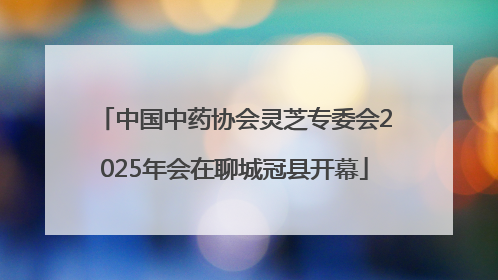 中国中药协会灵芝专委会2025年会在聊城冠县开幕