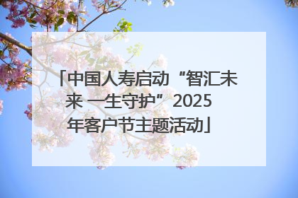 中国人寿启动“智汇未来 一生守护”2025年客户节主题活动