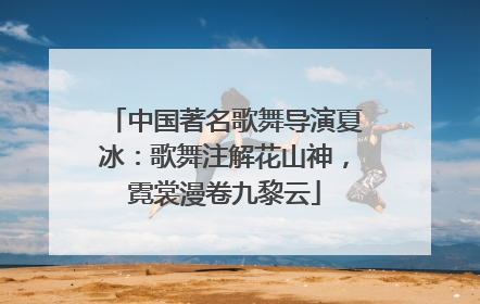 中国著名歌舞导演夏冰：歌舞注解花山神，霓裳漫卷九黎云