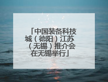 中国装备科技城（德阳）江苏（无锡）推介会在无锡举行