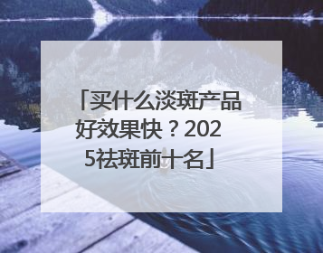 买什么淡斑产品好效果快？2025祛斑前十名