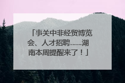 事关中非经贸博览会、人才招聘……湖南本周提醒来了！