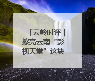 云岭时评｜擦亮云南“影视天堂”这块金字招牌