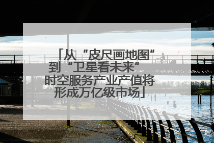从“皮尺画地图”到“卫星看未来” 时空服务产业产值将形成万亿级市场