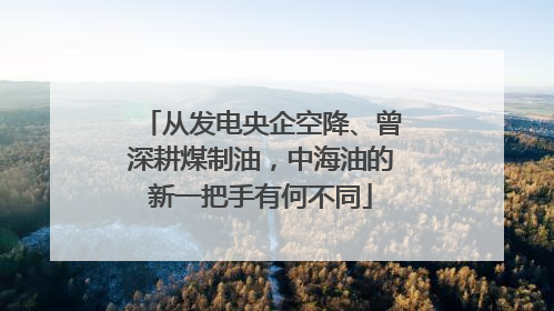 从发电央企空降、曾深耕煤制油，中海油的新一把手有何不同