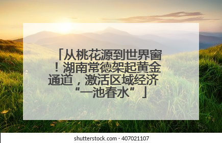 从桃花源到世界窗！湖南常德架起黄金通道，激活区域经济“一池春水”