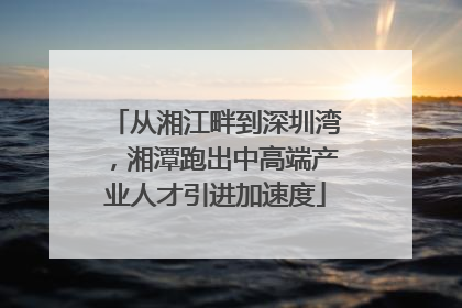 从湘江畔到深圳湾，湘潭跑出中高端产业人才引进加速度
