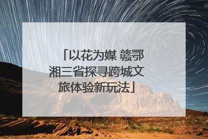以花为媒 赣鄂湘三省探寻跨城文旅体验新玩法