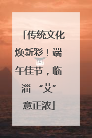 传统文化焕新彩！端午佳节，临淄 “艾”意正浓