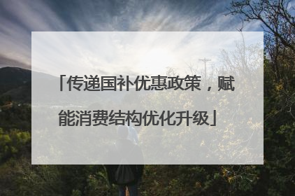 传递国补优惠政策，赋能消费结构优化升级