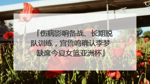 伤病影响备战、长期脱队训练，宫鲁鸣确认李梦缺席今夏女篮亚洲杯