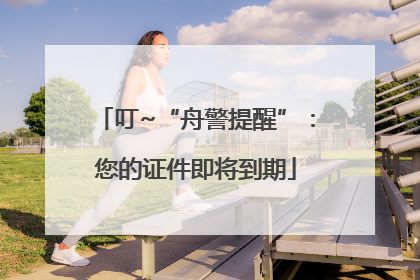 叮~“舟警提醒”：您的证件即将到期
