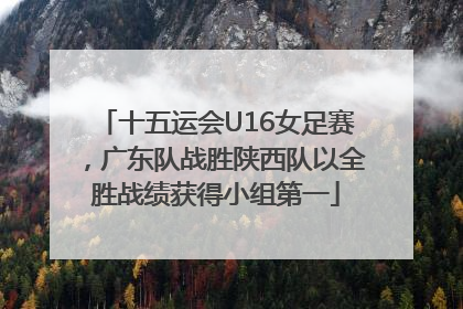 十五运会U16女足赛，广东队战胜陕西队以全胜战绩获得小组第一