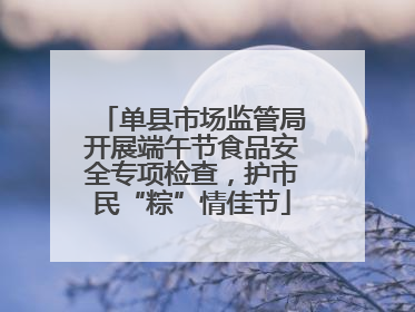 单县市场监管局开展端午节食品安全专项检查，护市民“粽”情佳节