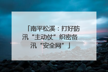 南平松溪：打好防汛“主动仗”织密备汛“安全网”