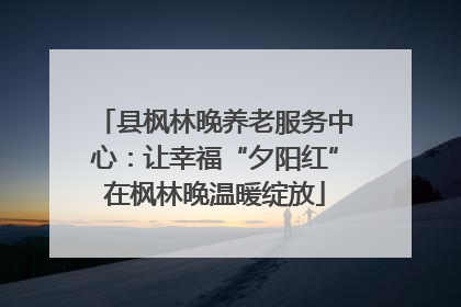 县枫林晚养老服务中心：让幸福“夕阳红”在枫林晚温暖绽放