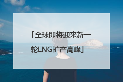 全球即将迎来新一轮LNG扩产高峰
