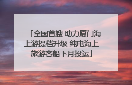 全国首艘 助力厦门海上游提档升级 纯电海上旅游客船下月投运