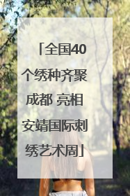 全国40个绣种齐聚成都 亮相安靖国际刺绣艺术周