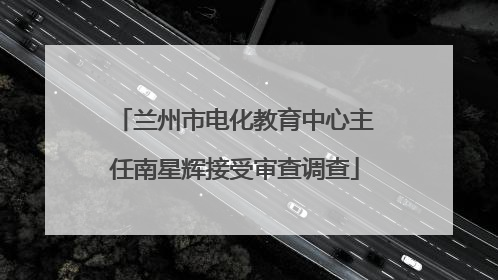 兰州市电化教育中心主任南星辉接受审查调查