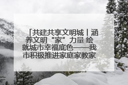 共建共享文明城丨涵养文明“家”力量 绘就城市幸福底色——我市积极推进家庭家教家风建设工作综述