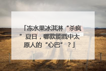 冻水果冰淇淋“杀疯”夏日，哪款能戳中太原人的“心巴”？