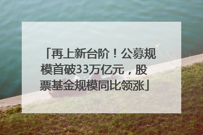 再上新台阶！公募规模首破33万亿元，股票基金规模同比领涨