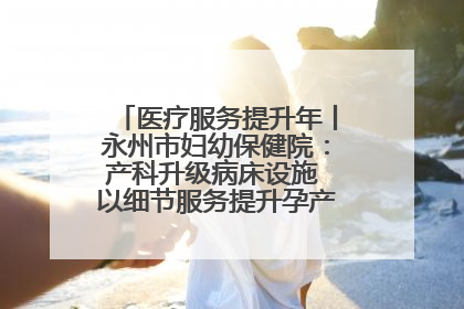 医疗服务提升年丨永州市妇幼保健院：产科升级病床设施 以细节服务提升孕产妇就医体验