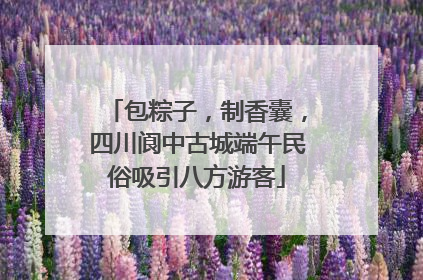 包粽子，制香囊，四川阆中古城端午民俗吸引八方游客