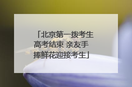 北京第一拨考生高考结束 亲友手捧鲜花迎接考生