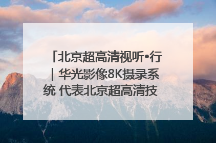 北京超高清视听•行｜华光影像8K摄录系统 代表北京超高清技术站上国家舞台