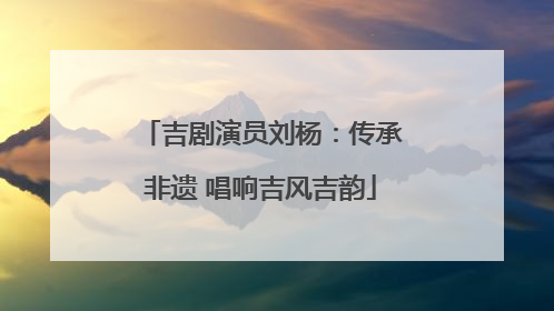 吉剧演员刘杨：传承非遗 唱响吉风吉韵
