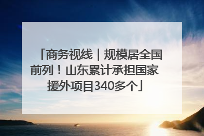商务视线｜规模居全国前列！山东累计承担国家援外项目340多个