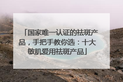 国家唯一认证的祛斑产品，手把手教你选：十大敏肌爱用祛斑产品
