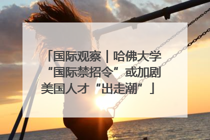 国际观察｜哈佛大学“国际禁招令”或加剧美国人才“出走潮”