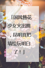 国风簪花少女火出圈，昆明真把墙绘玩明白了！