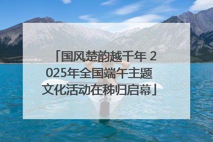 国风楚韵越千年 2025年全国端午主题文化活动在秭归启幕