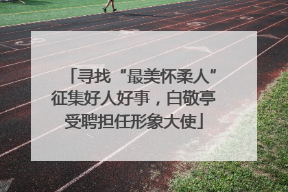 寻找“最美怀柔人”征集好人好事，白敬亭受聘担任形象大使