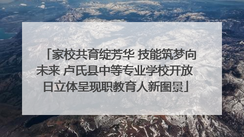家校共育绽芳华 技能筑梦向未来 卢氏县中等专业学校开放日立体呈现职教育人新图景